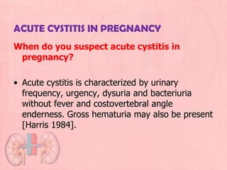 ACUTE CYSTITIS IN PREGNANCY
When do you suspect acute cystitis in
 pregnancy?

• Acute cystitis is characterized by urinary
  frequency, urgency, dysuria and bacteriuria
  without fever and costovertebral angle
  enderness. Gross hematuria may also be present
  [Harris 1984].
 