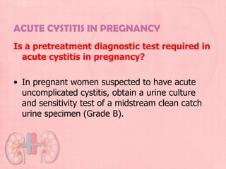 ACUTE CYSTITIS IN PREGNANCY
Is a pretreatment diagnostic test required in
  acute cystitis in pregnancy?

• In pregnant women suspected to have acute
  uncomplicated cystitis, obtain a urine culture
  and sensitivity test of a midstream clean catch
  urine specimen (Grade B).
 