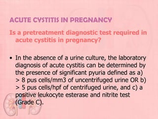 ACUTE CYSTITIS IN PREGNANCY
Is a pretreatment diagnostic test required in
  acute cystitis in pregnancy?

• In the absence of a urine culture, the laboratory
  diagnosis of acute cystitis can be determined by
  the presence of significant pyuria defined as a)
  > 8 pus cells/mm3 of uncentrifuged urine OR b)
  > 5 pus cells/hpf of centrifuged urine, and c) a
  positive leukocyte esterase and nitrite test
  (Grade C).
 