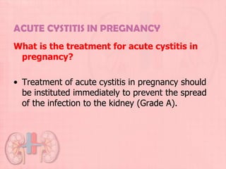 ACUTE CYSTITIS IN PREGNANCY
What is the treatment for acute cystitis in
 pregnancy?

• Treatment of acute cystitis in pregnancy should
  be instituted immediately to prevent the spread
  of the infection to the kidney (Grade A).
 