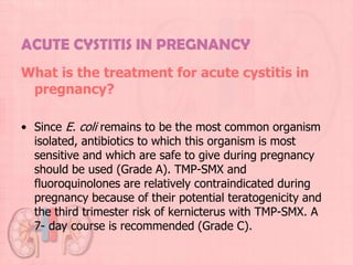 ACUTE CYSTITIS IN PREGNANCY
What is the treatment for acute cystitis in
 pregnancy?

• Since E. coli remains to be the most common organism
  isolated, antibiotics to which this organism is most
  sensitive and which are safe to give during pregnancy
  should be used (Grade A). TMP-SMX and
  fluoroquinolones are relatively contraindicated during
  pregnancy because of their potential teratogenicity and
  the third trimester risk of kernicterus with TMP-SMX. A
  7- day course is recommended (Grade C).
 