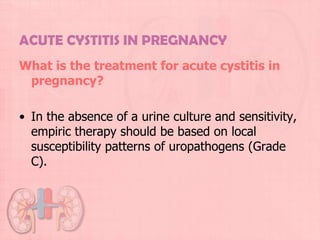 ACUTE CYSTITIS IN PREGNANCY
What is the treatment for acute cystitis in
 pregnancy?

• In the absence of a urine culture and sensitivity,
  empiric therapy should be based on local
  susceptibility patterns of uropathogens (Grade
  C).
 