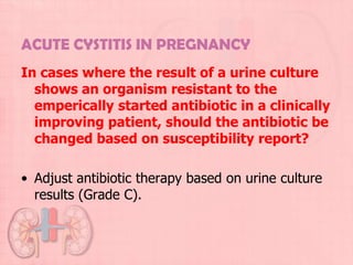ACUTE CYSTITIS IN PREGNANCY
In cases where the result of a urine culture
  shows an organism resistant to the
  emperically started antibiotic in a clinically
  improving patient, should the antibiotic be
  changed based on susceptibility report?

• Adjust antibiotic therapy based on urine culture
  results (Grade C).
 
