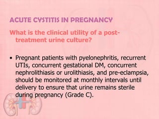 ACUTE CYSTITIS IN PREGNANCY
What is the clinical utility of a post-
 treatment urine culture?

• Pregnant patients with pyelonephritis, recurrent
  UTIs, concurrent gestational DM, concurrent
  nephrolithiasis or urolithiasis, and pre-eclampsia,
  should be monitored at monthly intervals until
  delivery to ensure that urine remains sterile
  during pregnancy (Grade C).
 