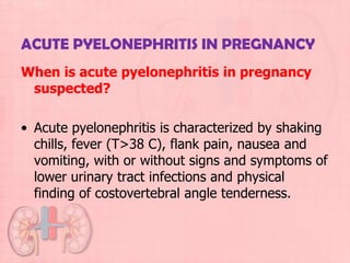 ACUTE PYELONEPHRITIS IN PREGNANCY
When is acute pyelonephritis in pregnancy
 suspected?

• Acute pyelonephritis is characterized by shaking
  chills, fever (T>38 C), flank pain, nausea and
  vomiting, with or without signs and symptoms of
  lower urinary tract infections and physical
  finding of costovertebral angle tenderness.
 