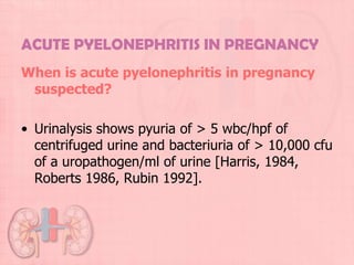 ACUTE PYELONEPHRITIS IN PREGNANCY
When is acute pyelonephritis in pregnancy
 suspected?

• Urinalysis shows pyuria of > 5 wbc/hpf of
  centrifuged urine and bacteriuria of > 10,000 cfu
  of a uropathogen/ml of urine [Harris, 1984,
  Roberts 1986, Rubin 1992].
 