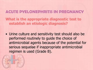 ACUTE PYELONEPHRITIS IN PREGNANCY
What is the appropriate diagnostic test to
 establish an etiologic diagnosis?

• Urine culture and sensitivity test should also be
  performed routinely to guide the choice of
  antimicrobial agents because of the potential for
  serious sequelae if inappropriate antimicrobial
  regimen is used (Grade B).
 