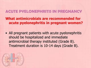 ACUTE PYELONEPHRITIS IN PREGNANCY
What antimicrobials are recommended for
 acute pyelonephritis in pregnant women?

• All pregnant patients with acute pyelonephritis
  should be hospitalized and immediate
  antimicrobial therapy instituted (Grade B).
  Treatment duration is 10-14 days (Grade B).
 