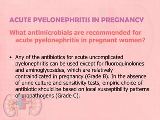 ACUTE PYELONEPHRITIS IN PREGNANCY
What antimicrobials are recommended for
 acute pyelonephritis in pregnant women?

• Any of the antibiotics for acute uncomplicated
  pyelonephritis can be used except for fluoroquinolones
  and aminoglycosides, which are relatively
  contraindicated in pregnancy (Grade B). In the absence
  of urine culture and sensitivity tests, empiric choice of
  antibiotic should be based on local susceptibility patterns
  of uropathogens (Grade C).
 