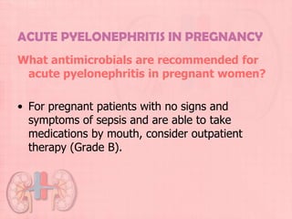 ACUTE PYELONEPHRITIS IN PREGNANCY
What antimicrobials are recommended for
 acute pyelonephritis in pregnant women?

• For pregnant patients with no signs and
  symptoms of sepsis and are able to take
  medications by mouth, consider outpatient
  therapy (Grade B).
 