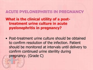 ACUTE PYELONEPHRITIS IN PREGNANCY
What is the clinical utility of a post-
 treatment urine culture in acute
 pyelonephritis in pregnancy?

• Post-treatment urine culture should be obtained
  to confirm resolution of the infection. Patient
  should be monitored at intervals until delivery to
  confirm continued urine sterility during
  pregnancy. (Grade C)
 
