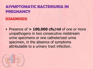 ASYMPTOMATIC BACTERIURIA IN
PREGNANCY
DIAGNOSIS

• Presence of > 100,000 cfu/ml of one or more
  uropathogens in two consecutive midstream
  urine specimens or one catheterized urine
  specimen, in the absence of symptoms
  attributable to a urinary tract infection.
 