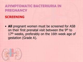 ASYMPTOMATIC BACTERIURIA IN
PREGNANCY
SCREENING

• All pregnant women must be screened for ASB
  on their first prenatal visit between the 9th to
  17th weeks, preferably on the 16th week age of
  gestation (Grade A).
 