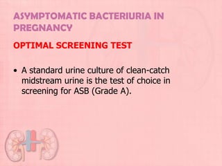 ASYMPTOMATIC BACTERIURIA IN
PREGNANCY
OPTIMAL SCREENING TEST

• A standard urine culture of clean-catch
  midstream urine is the test of choice in
  screening for ASB (Grade A).
 