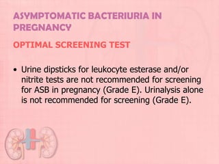 ASYMPTOMATIC BACTERIURIA IN
PREGNANCY
OPTIMAL SCREENING TEST

• Urine dipsticks for leukocyte esterase and/or
  nitrite tests are not recommended for screening
  for ASB in pregnancy (Grade E). Urinalysis alone
  is not recommended for screening (Grade E).
 