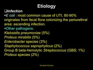 Etiology
Infection
E coli : most common cause of UTI, 80-90%
originates from fecal flora colonizing the periurethral
area: ascending infection.
Other pathogens:
Klebsiella pneumoniae (5%)
Proteus mirabilis (5%)
Enterobacter species (3%)
Staphylococcus saprophyticus (2%)
Group B beta-hemolytic Streptococcus (GBS; 1%)
Proteus species (2%)
Aboubakr Elnashar
 