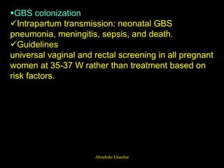 GBS colonization
Intrapartum transmission: neonatal GBS
pneumonia, meningitis, sepsis, and death.
Guidelines
universal vaginal and rectal screening in all pregnant
women at 35-37 W rather than treatment based on
risk factors.
Aboubakr Elnashar
 