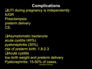 Complications
UTI during pregnancy is independently:
IUGR
Preeclampsia
preterm delivery
CS.
Asymptomatic bacteruria
acute cystitis (40%)
pyelonephritis (30%).
risk of preterm birth: 1.8-2.3
Acute cystitis
low birth weight and preterm delivery
Pyelonephritis: 15-50% of cases.
Aboubakr Elnashar
 