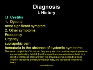 Diagnosis
I. History
 Cystitis
1. Dysuria
most significant symptom
2. Other symptoms:
Frequency
Urgency
suprapubic pain
hematuria in the absence of systemic symptoms.
The usual complaints of increased frequency, nocturia, and suprapubic pressure
are not particularly helpful, {most pregnant women experience these as a
result of increased pressure from the growing uterus, expanding blood
volume, increased glomerular filtration rate, and increased renal blood
flow.}
Aboubakr Elnashar
 
