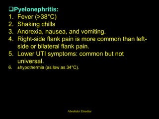 Pyelonephritis:
1. Fever (>38°C)
2. Shaking chills
3. Anorexia, nausea, and vomiting.
4. Right-side flank pain is more common than left-
side or bilateral flank pain.
5. Lower UTI symptoms: common but not
universal.
6. ±hypothermia (as low as 34°C).
Aboubakr Elnashar
 