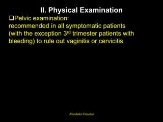 II. Physical Examination
Pelvic examination:
recommended in all symptomatic patients
(with the exception 3rd trimester patients with
bleeding) to rule out vaginitis or cervicitis
Aboubakr Elnashar
 