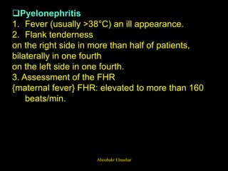 Pyelonephritis
1. Fever (usually >38°C) an ill appearance.
2. Flank tenderness
on the right side in more than half of patients,
bilaterally in one fourth
on the left side in one fourth.
3. Assessment of the FHR
{maternal fever} FHR: elevated to more than 160
beats/min.
Aboubakr Elnashar
 