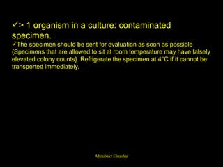 > 1 organism in a culture: contaminated
specimen.
The specimen should be sent for evaluation as soon as possible
{Specimens that are allowed to sit at room temperature may have falsely
elevated colony counts}. Refrigerate the specimen at 4°C if it cannot be
transported immediately.
Aboubakr Elnashar
 