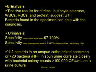 Urinalysis
Positive results for nitrites, leukocyte esterase,
WBCs, RBCs, and protein: suggest UTI.
Bacteria found in the specimen can help with the
diagnosis.
Urinalysis:
Specificity (ability to identify negtive results): 97-100%
Sensitivity (ability to identify positive results).: 25-67%=false-positive rate is very high
1-2 bacteria in an unspun catheterized specimen
or >20 bacteria /HPF in spun urine correlate closely
with bacterial colony counts >100,000 CFU/mL on a
urine culture. Aboubakr Elnashar
 