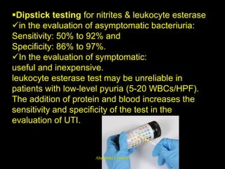 Dipstick testing for nitrites & leukocyte esterase
in the evaluation of asymptomatic bacteriuria:
Sensitivity: 50% to 92% and
Specificity: 86% to 97%.
In the evaluation of symptomatic:
useful and inexpensive.
leukocyte esterase test may be unreliable in
patients with low-level pyuria (5-20 WBCs/HPF).
The addition of protein and blood increases the
sensitivity and specificity of the test in the
evaluation of UTI.
Aboubakr Elnashar
 