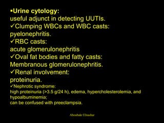 Urine cytology:
useful adjunct in detecting UUTIs.
Clumping WBCs and WBC casts:
pyelonephritis.
RBC casts:
acute glomerulonephritis
Oval fat bodies and fatty casts:
Membranous glomerulonephritis.
Renal involvement:
proteinuria.
Nephrotic syndrome:
high proteinuria (>3.5 g/24 h), edema, hypercholesterolemia, and
hypoalbuminemia;
can be confused with preeclampsia.
Aboubakr Elnashar
 