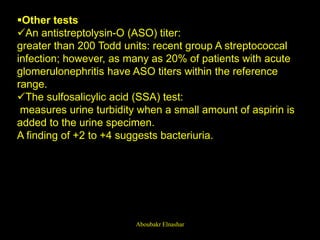 Other tests
An antistreptolysin-O (ASO) titer:
greater than 200 Todd units: recent group A streptococcal
infection; however, as many as 20% of patients with acute
glomerulonephritis have ASO titers within the reference
range.
The sulfosalicylic acid (SSA) test:
measures urine turbidity when a small amount of aspirin is
added to the urine specimen.
A finding of +2 to +4 suggests bacteriuria.
Aboubakr Elnashar
 
