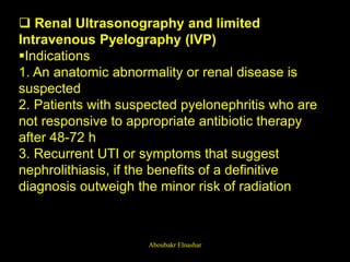  Renal Ultrasonography and limited
Intravenous Pyelography (IVP)
Indications
1. An anatomic abnormality or renal disease is
suspected
2. Patients with suspected pyelonephritis who are
not responsive to appropriate antibiotic therapy
after 48-72 h
3. Recurrent UTI or symptoms that suggest
nephrolithiasis, if the benefits of a definitive
diagnosis outweigh the minor risk of radiation
Aboubakr Elnashar
 