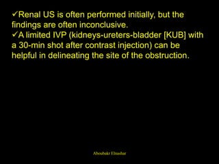 Renal US is often performed initially, but the
findings are often inconclusive.
A limited IVP (kidneys-ureters-bladder [KUB] with
a 30-min shot after contrast injection) can be
helpful in delineating the site of the obstruction.
Aboubakr Elnashar
 