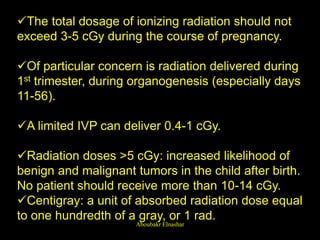 The total dosage of ionizing radiation should not
exceed 3-5 cGy during the course of pregnancy.
Of particular concern is radiation delivered during
1st trimester, during organogenesis (especially days
11-56).
A limited IVP can deliver 0.4-1 cGy.
Radiation doses >5 cGy: increased likelihood of
benign and malignant tumors in the child after birth.
No patient should receive more than 10-14 cGy.
Centigray: a unit of absorbed radiation dose equal
to one hundredth of a gray, or 1 rad.
Aboubakr Elnashar
 