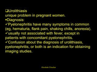 Urolithiasis
unique problem in pregnant women.
Diagnosis:
Pyelonephritis have many symptoms in common
(eg, hematuria, flank pain, shaking chills, anorexia).
usually not associated with fever, except in
patients with concomitant pyelonephritis.
Confusion about the diagnosis of urolithiasis,
pyelonephritis, or both is an indication for obtaining
imaging studies.
Aboubakr Elnashar
 