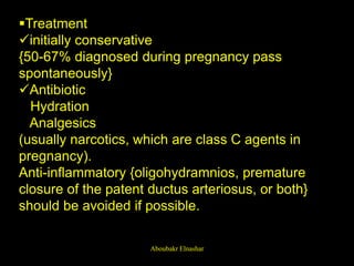 Treatment
initially conservative
{50-67% diagnosed during pregnancy pass
spontaneously}
Antibiotic
Hydration
Analgesics
(usually narcotics, which are class C agents in
pregnancy).
Anti-inflammatory {oligohydramnios, premature
closure of the patent ductus arteriosus, or both}
should be avoided if possible.
Aboubakr Elnashar
 
