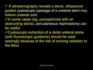  If ultrasonography reveals a stone, ultrasound-
guided cystoscopic passage of a ureteral stent may
relieve ureteral colic.
In some cases (eg, pyonephrosis with an
obstructing stone), percutaneous nephrostomy can
be useful.
Cystoscopic extraction of a distal ureteral stone
(with fluoroscopic guidance) should be used
sparingly because of the risk of ionizing radiation to
the fetus.
Aboubakr Elnashar
 