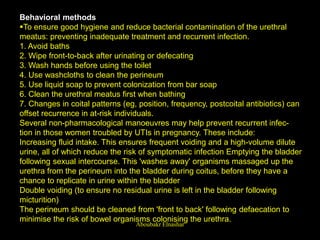 Behavioral methods
To ensure good hygiene and reduce bacterial contamination of the urethral
meatus: preventing inadequate treatment and recurrent infection.
1. Avoid baths
2. Wipe front-to-back after urinating or defecating
3. Wash hands before using the toilet
4. Use washcloths to clean the perineum
5. Use liquid soap to prevent colonization from bar soap
6. Clean the urethral meatus first when bathing
7. Changes in coital patterns (eg, position, frequency, postcoital antibiotics) can
offset recurrence in at-risk individuals.
Several non-pharmacological manoeuvres may help prevent recurrent infec-
tion in those women troubled by UTIs in pregnancy. These include:
Increasing fluid intake. This ensures frequent voiding and a high-volume dilute
urine, all of which reduce the risk of symptomatic infection Emptying the bladder
following sexual intercourse. This 'washes away' organisms massaged up the
urethra from the perineum into the bladder during coitus, before they have a
chance to replicate in urine within the bladder
Double voiding (to ensure no residual urine is left in the bladder following
micturition)
The perineum should be cleaned from 'front to back' following defaecation to
minimise the risk of bowel organisms colonising the urethra.
Aboubakr Elnashar
 