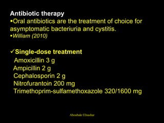 Antibiotic therapy
Oral antibiotics are the treatment of choice for
asymptomatic bacteriuria and cystitis.
William (2010)
Single-dose treatment
Amoxicillin 3 g
Ampicillin 2 g
Cephalosporin 2 g
Nitrofurantoin 200 mg
Trimethoprim-sulfamethoxazole 320/1600 mg
Aboubakr Elnashar
 