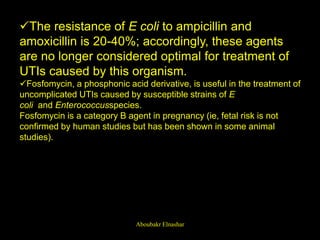 The resistance of E coli to ampicillin and
amoxicillin is 20-40%; accordingly, these agents
are no longer considered optimal for treatment of
UTIs caused by this organism.
Fosfomycin, a phosphonic acid derivative, is useful in the treatment of
uncomplicated UTIs caused by susceptible strains of E
coli and Enterococcusspecies.
Fosfomycin is a category B agent in pregnancy (ie, fetal risk is not
confirmed by human studies but has been shown in some animal
studies).
Aboubakr Elnashar
 