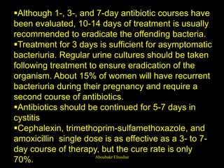 Although 1-, 3-, and 7-day antibiotic courses have
been evaluated, 10-14 days of treatment is usually
recommended to eradicate the offending bacteria.
Treatment for 3 days is sufficient for asymptomatic
bacteriuria. Regular urine cultures should be taken
following treatment to ensure eradication of the
organism. About 15% of women will have recurrent
bacteriuria during their pregnancy and require a
second course of antibiotics.
Antibiotics should be continued for 5-7 days in
cystitis
Cephalexin, trimethoprim-sulfamethoxazole, and
amoxicillin single dose is as effective as a 3- to 7-
day course of therapy, but the cure rate is only
70%. Aboubakr Elnashar
 