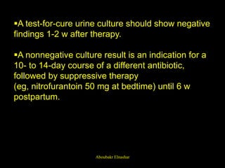 A test-for-cure urine culture should show negative
findings 1-2 w after therapy.
A nonnegative culture result is an indication for a
10- to 14-day course of a different antibiotic,
followed by suppressive therapy
(eg, nitrofurantoin 50 mg at bedtime) until 6 w
postpartum.
Aboubakr Elnashar
 