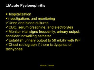 Acute Pyelonephritis
Hospitalization
Investigations and monitoring
Urine and blood cultures
CBC, serum creatinine, and electrolytes
Monitor vital signs frequently, urinary output,
consider indwelling catheter
Establish urinary output to 50 mL/hr with IVF
Chest radiograph if there is dyspnea or
tachypnea
Aboubakr Elnashar
 