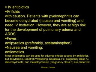 IV antibiotics
IV fluids
with caution. Patients with pyelonephritis can
become dehydrated {nausea and vomiting} and
need IV hydration. However, they are at high risk
for the development of pulmonary edema and
ARDS
Fever:
antipyretics (preferably, acetaminophen)
Nausea and vomiting:
antiemetics.
Most antiemetics can be used for adverse effects caused by antibiotics,
but doxylamine, Emetrol (Wellspring, Sarasota, FL; pregnancy class A),
dimenhydrinate, and metoclopramide (pregnancy class B) are preferred.
Aboubakr Elnashar
 