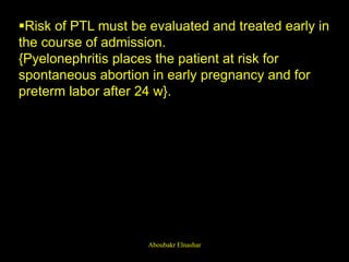 Risk of PTL must be evaluated and treated early in
the course of admission.
{Pyelonephritis places the patient at risk for
spontaneous abortion in early pregnancy and for
preterm labor after 24 w}.
Aboubakr Elnashar
 