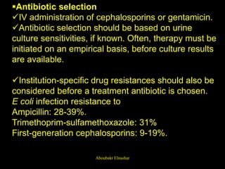 Antibiotic selection
IV administration of cephalosporins or gentamicin.
Antibiotic selection should be based on urine
culture sensitivities, if known. Often, therapy must be
initiated on an empirical basis, before culture results
are available.
Institution-specific drug resistances should also be
considered before a treatment antibiotic is chosen.
E coli infection resistance to
Ampicillin: 28-39%.
Trimethoprim-sulfamethoxazole: 31%
First-generation cephalosporins: 9-19%.
Aboubakr Elnashar
 