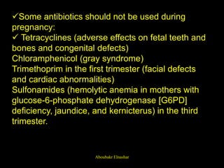 Some antibiotics should not be used during
pregnancy:
 Tetracyclines (adverse effects on fetal teeth and
bones and congenital defects)
Chloramphenicol (gray syndrome)
Trimethoprim in the first trimester (facial defects
and cardiac abnormalities)
Sulfonamides (hemolytic anemia in mothers with
glucose-6-phosphate dehydrogenase [G6PD]
deficiency, jaundice, and kernicterus) in the third
trimester.
Aboubakr Elnashar
 
