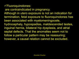 Fluoroquinolones:
are contraindicated in pregnancy.
Although in utero exposure is not an indication for
termination, fetal exposure to fluoroquinolones has
been associated with myelomeningocele,
hydrocephaly, hypospadias, maldescended testes,
inguinal hernia, bilateral hip dysplasia, and atrial
septal defects. That the anomalies seem not to
follow a particular pattern may be reassuring;
however, a causal relation cannot be excluded.
Aboubakr Elnashar
 