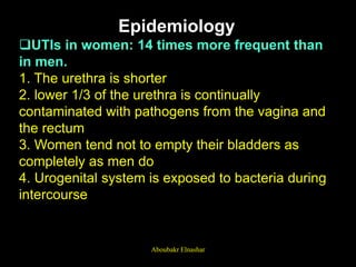 Epidemiology
UTIs in women: 14 times more frequent than
in men.
1. The urethra is shorter
2. lower 1/3 of the urethra is continually
contaminated with pathogens from the vagina and
the rectum
3. Women tend not to empty their bladders as
completely as men do
4. Urogenital system is exposed to bacteria during
intercourse
Aboubakr Elnashar
 