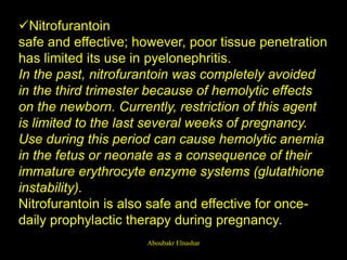 Nitrofurantoin
safe and effective; however, poor tissue penetration
has limited its use in pyelonephritis.
In the past, nitrofurantoin was completely avoided
in the third trimester because of hemolytic effects
on the newborn. Currently, restriction of this agent
is limited to the last several weeks of pregnancy.
Use during this period can cause hemolytic anemia
in the fetus or neonate as a consequence of their
immature erythrocyte enzyme systems (glutathione
instability).
Nitrofurantoin is also safe and effective for once-
daily prophylactic therapy during pregnancy.
Aboubakr Elnashar
 